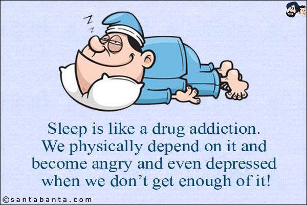 Sleep is like a drug addiction. We physically depend on it and become angry and even depressed when we don't get enough of it!