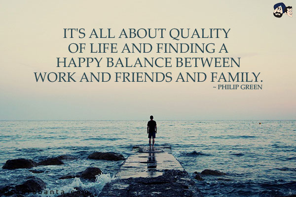 It's all about quality of life and finding a happy balance between work and friends and family.
