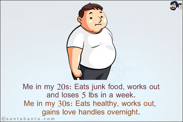 Me in my 20s: Eats junk food, works out and loses 5 lbs in a week. <br/>
Me in my 30s: Eats healthy, works out, gains love handles overnight.