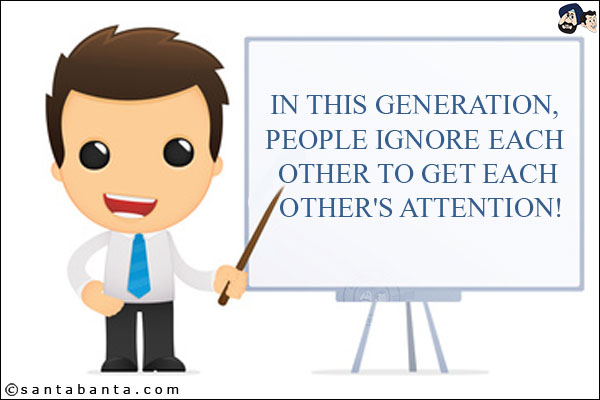 In this generation, people ignore each other to get each other's attention!