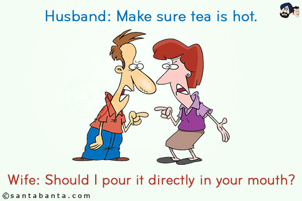 
Husband: Make sure tea is hot.<br/>
Wife: Should I pour it directly in your mouth?