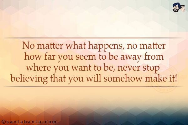 No matter what happens, no matter how far you seem to be away from where you want to be, never stop believing that you will somehow make it!
