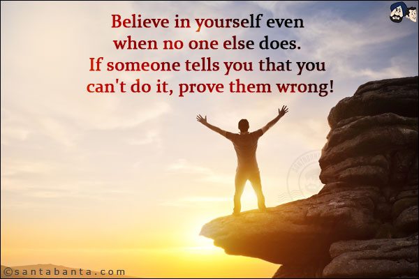 Believe in yourself even when no one else does. If someone tells you that you can't do it, prove them wrong!
