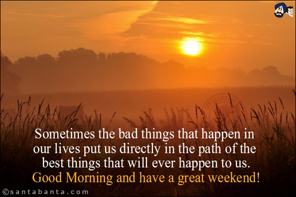 Sometimes the bad things that happen in our lives put us directly in the path of the best things that will ever happen to us.<br/>
Good Morning and have a great weekend!