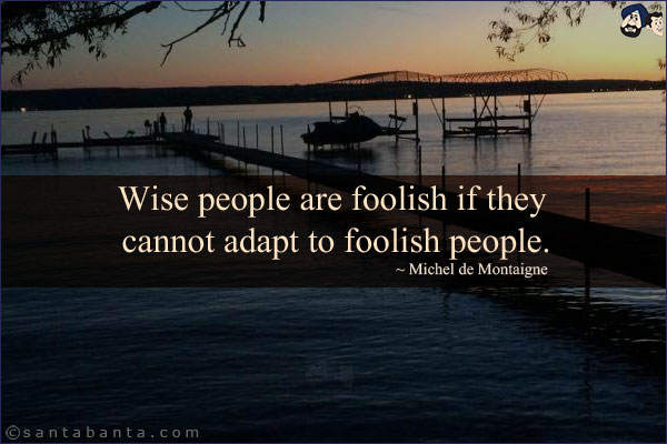 Wise people are foolish if they cannot adapt to foolish people.