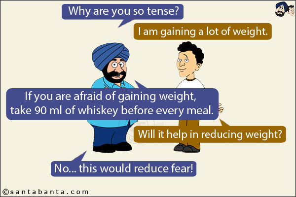 Santa: Why are you so tense?<br/>
Banta: I am gaining a lot of weight.<br/>
Santa: If you are afraid of gaining weight, take 90 ml of whiskey before every meal.<br/>
Banta: Will it help in reducing weight?<br/>
Santa: No... this would reduce fear!