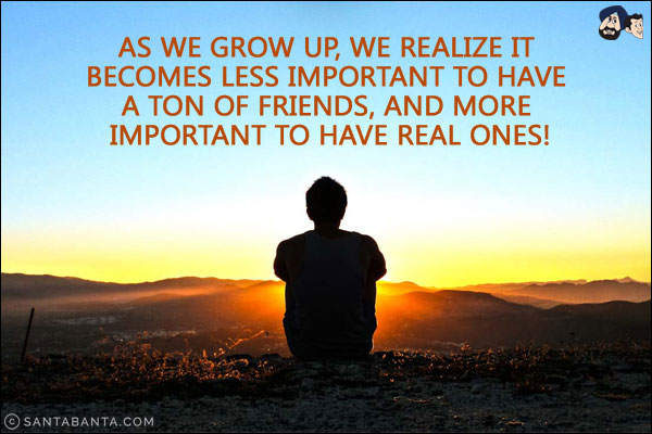 As we grow up, we realize it becomes less important to have a ton of friends, and more important to have real ones!