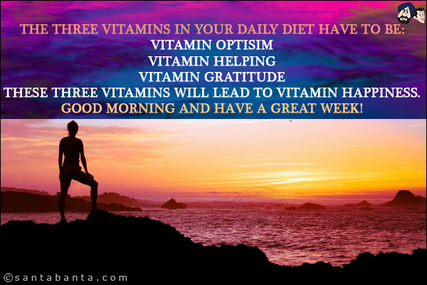 The three vitamins in your daily diet have to be:<br/>
Vitamin Optisim<br/>
Vitamin Helping<br/>
Vitamin Gratitude<br/>
These three Vitamins will lead to Vitamin Happiness.<br/>
Good Morning and have a great week!