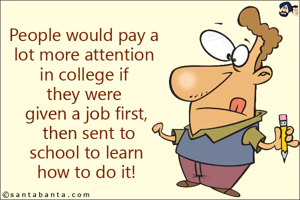 People would pay a lot more attention in college if they were given a job first, then sent to school to learn how to do it!