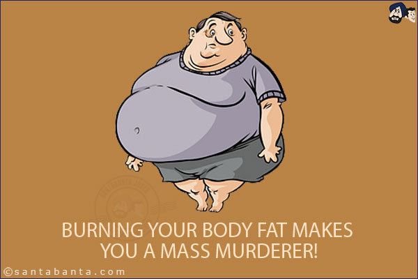 Burning your body fat makes you a mass murderer!