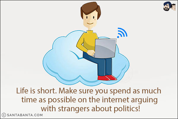 Life is short. Make sure you spend as much time as possible on the internet arguing with strangers about politics!