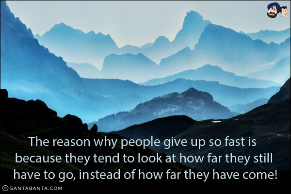 The reason why people give up so fast is because they tend to look at how far they still have to go, instead of how far they have come!