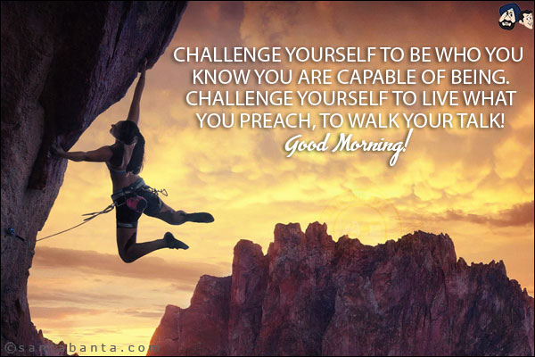 Challenge yourself to be who you know you are capable of being. Challenge yourself to live what you preach, to walk your talk!<br/>
Good Morning!