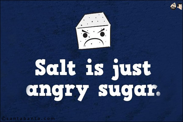 Salt is just angry sugar!
