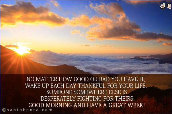 No matter how good or bad you have it, wake up each day thankful for your life. Someone somewhere else is desperately fighting for theirs.<br/>
Good Morning and have a great week!