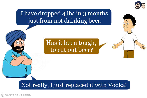 Santa: I have dropped 4 lbs in 3 months just from not drinking beer.<br/>
Banta: Has it been tough, to cut out beer?<br/>
Santa: Not really, I just replaced it with Vodka!