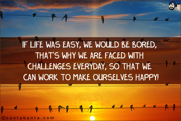 If life was easy, we would be bored, that's why we are faced with challenges everyday, so that we can work to make ourselves happy!