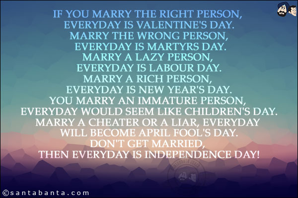 If you marry the right person, everyday is Valentine's Day.<br/>
Marry the wrong person, everyday is Martyrs Day.<br/>
Marry a lazy person, everyday is Labour Day.<br/>
Marry a rich person, everyday is New Year's Day.<br/>
You marry an immature person, everyday would seem like Children's Day.<br/>
Marry a cheater or a liar, everyday will become April Fool's Day.<br/>
Don't get married, then everyday is Independence Day!