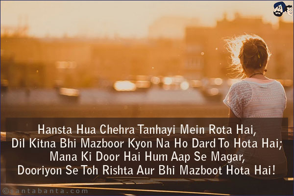 Hansta Hua Chehra Tanhayi Mein Rota Hai,<br/>
Dil Kitna Bhi Mazboor Kyon Na Ho Dard To Hota Hai;<br/>
Mana Ki Door Hai Hum Aap Se Magar,<br/>
Dooriyon Se Toh Rishta Aur Bhi Mazboot Hota Hai!