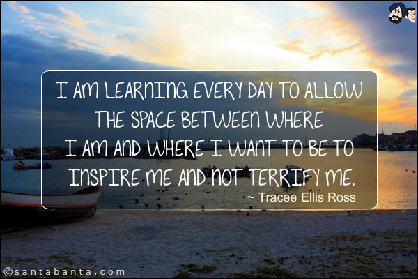 I am learning every day to allow the space between where I am and where I want to be to inspire me and not terrify me.