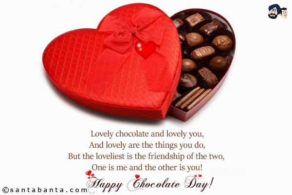 Lovely chocolate and lovely you,<br/>
And lovely are the things you do,<br/>
But the loveliest is the friendship of the two, One is me and the other is you!<br/>
Happy Chocolate Day!