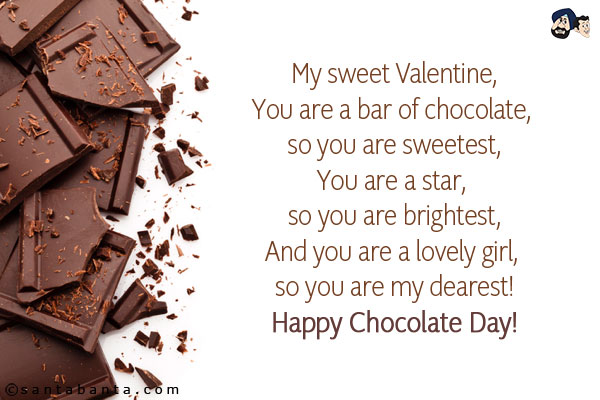 My sweet Valentine,<br/>
You are a bar of chocolate, so you are sweetest,<br/>
You are a star, so you are brightest,<br/>
And you are a lovely girl, so you are my dearest!<br/>
Happy Chocolate Day!