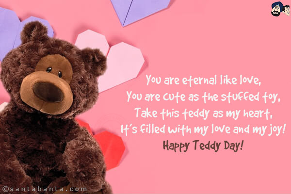 You are eternal like love,<br/>
You are cute as the stuffed toy,<br/>
Take this teddy as my heart,<br/>
It's filled with my love and my joy!<br/>
Happy Teddy Day!