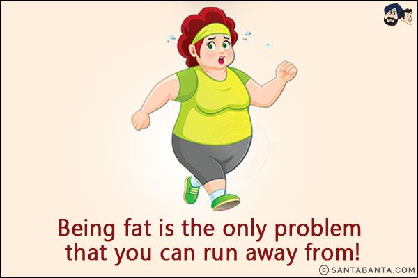 Being fat is the only problem that you can run away from!