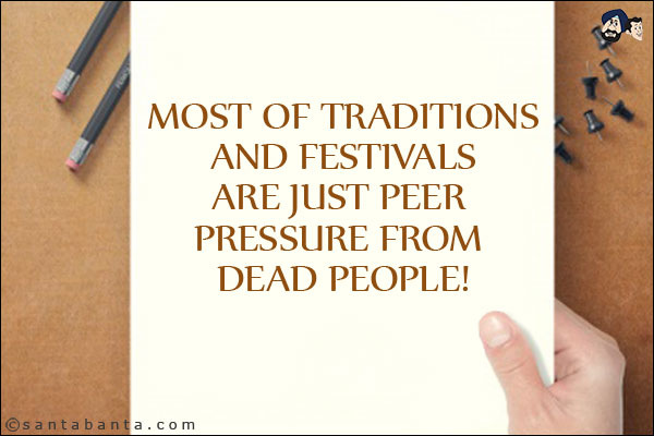 Most of traditions and festivals are just peer pressure from dead people!