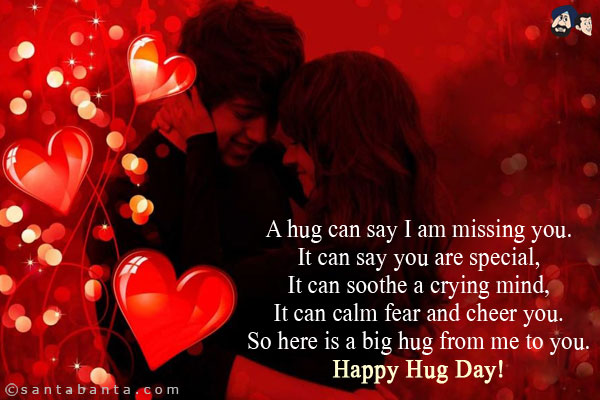 A hug can say I am missing you.<br/>
It can say you are special,<br/>
It can soothe a crying mind,<br/>
It can calm fear and cheer you.<br/>
So here is a big hug from me to you.<br/>
Happy Hug Day!