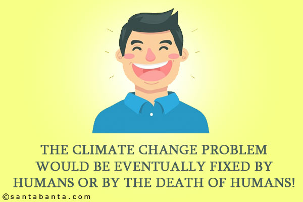 The climate change problem would be eventually fixed by humans or by the death of humans!