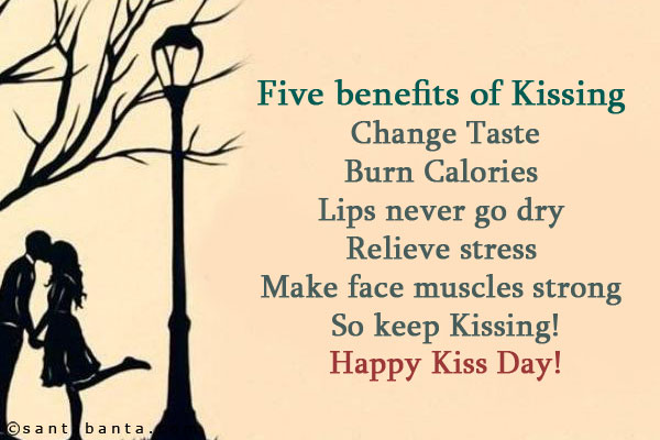 Five benefits of Kissing	<br/>
Change Taste<br/>
Burn Calories <br/>
Lips never go dry <br/>
Relieve stress <br/>
Make face muscles strong <br/>
So keep Kissing!<br/>
Happy Kiss Day!