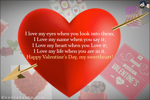 I love my eyes when you look into them;<br/>
I Love my name when you say it;<br/>
I Love my heart when you Love it;<br/>
I Love my life when you are in it.<br/>
Happy Valentine's Day, my sweetheart!