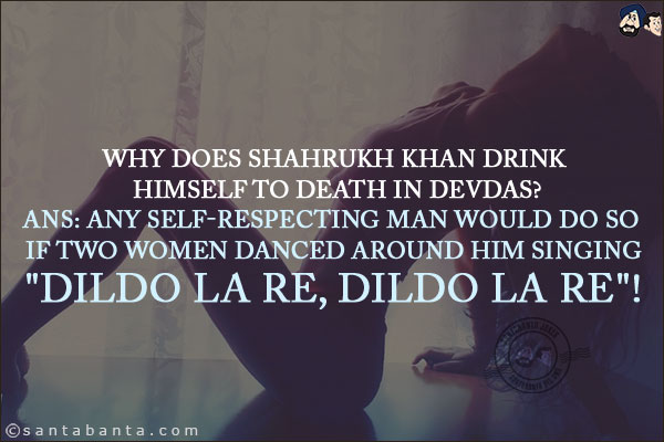 Why does Shahrukh Khan drink himself to death in Devdas?<br/>
Ans: Any self-respecting man would do so if two women danced around him singing<br/>
`Dildo La Re, Dildo La Re`!