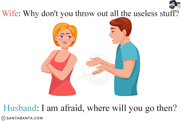 Wife: Why don't you throw out all the useless stuff?<br/>
Husband: I am afraid, where will you go then?