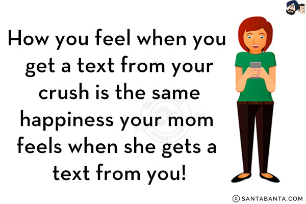 How you feel when you get a text from your crush is the same happiness your mom feels when she gets a text from you!