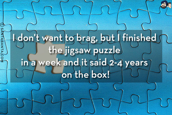 I don't want to brag, but I finished the jigsaw puzzle in a week and it said 2-4 years on the box!