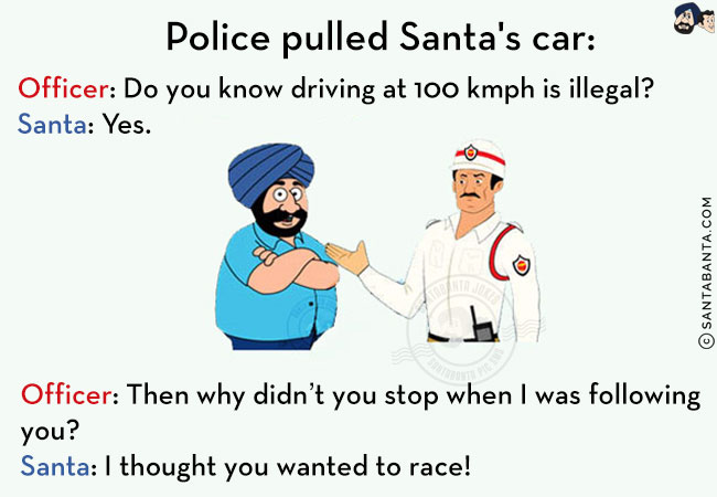 Police pulled Santa's car:<br/>
Officer: Do you know driving at 100 kmph is illegal?<br/>
Santa: Yes.<br/>
Officer: Then why didn't you stop when I was following you?<br/>
Santa: I thought you wanted to race!