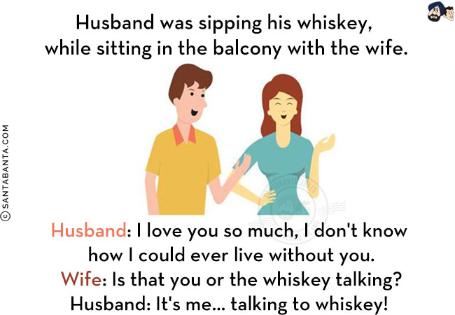 Husband was sipping his whiskey, while sitting in the balcony with the wife.<br/>
Husband: I love you so much, I don't know how I could ever live without you.<br/>
Wife: Is that you or the whiskey talking?<br/>
Husband: It's me... talking to whiskey! 