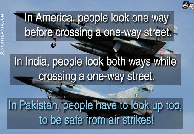 In America, people look one way before crossing a one-way street. <br/>
In India, people look both ways while crossing a one-way street.<br/>
In Pakistan, people have to look up too, to be safe from air strikes!