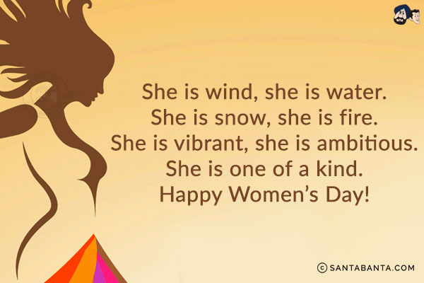 She is wind, she is water.<br/>
She is snow, she is fire.<br/>
She is vibrant, she is ambitious.<br/>
She is one of a kind.<br/>
Happy Women's Day!