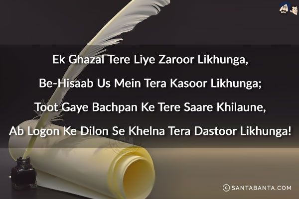 Ek Ghazal Tere Liye Zaroor Likhunga,<br/>
Be-Hisaab Us Mein Tera Kasoor Likhunga;<br/>
Toot Gaye Bachpan Ke Tere Saare Khilaune,<br/>
Ab Logon Ke Dilon Se Khelna Tera Dastoor Likhunga!