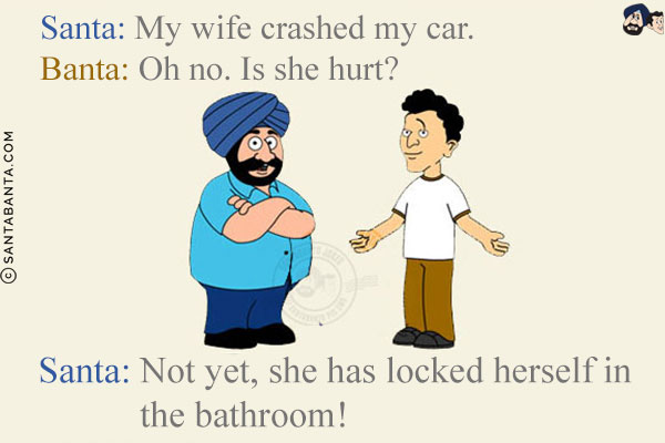 Santa: My wife crashed my car.<br/>
Banta: Oh no. Is she hurt?<br/>
Santa: Not yet, she has locked herself in the bathroom!