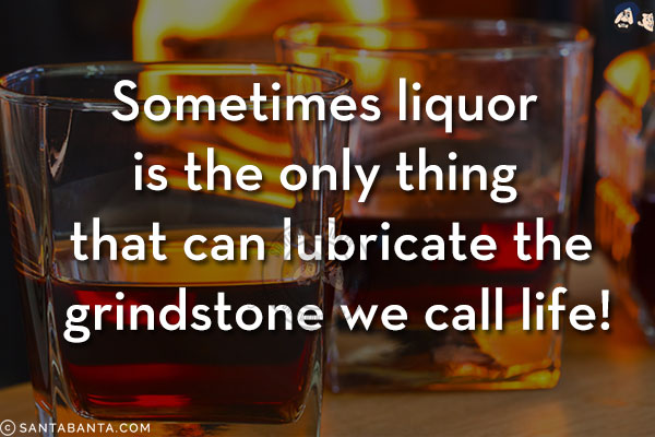 Sometimes liquor is the only thing that can lubricate the grindstone we call life!