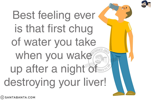 Best feeling ever is that first chug of water you take when you wake up after a night of destroying your liver!