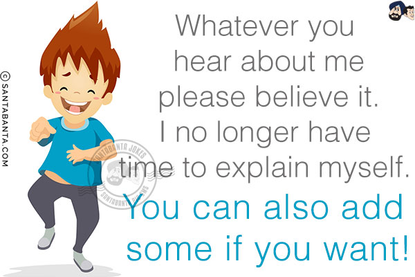 Whatever you hear about me please believe it. I no longer have time to explain myself. You can also add some if you want!