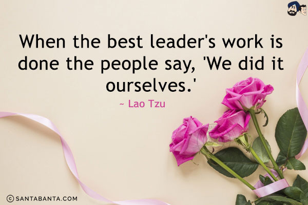 When the best leader's work is done the people say, 'We did it ourselves.'