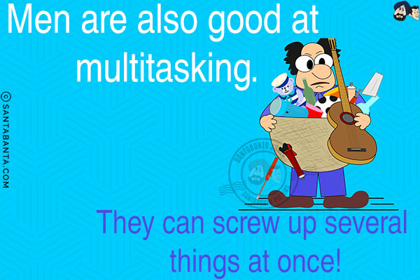 Men are also good at multitasking. They can screw up several things at once!