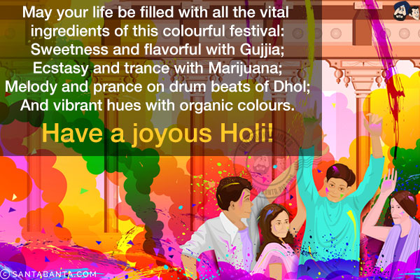 May your life be filled with all the vital ingredients of this colourful festival:<br/>
Sweetness and flavorful with Gujjia;<br/>
Ecstasy and trance with Marijuana;<br/>
Melody and prance on drum beats of Dhol;<br/>
And vibrant hues with organic colours.<br/>
have a joyous Holi!