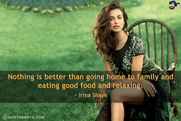 Nothing is better than going home to family and eating good food and relaxing.